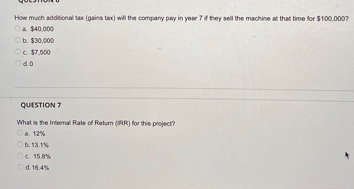 How much additional tax (gains tax) will the company pay in year 7 if they sell the machine at that time for $100,000?
a. $40,000
b. $30,000
O c. $7,500
O d.0
QUESTION 7
What is the Internal Rate of Return (IRR) for this project?
а. 12%
b. 13.1%
С. 15.8%
d. 16.4%
