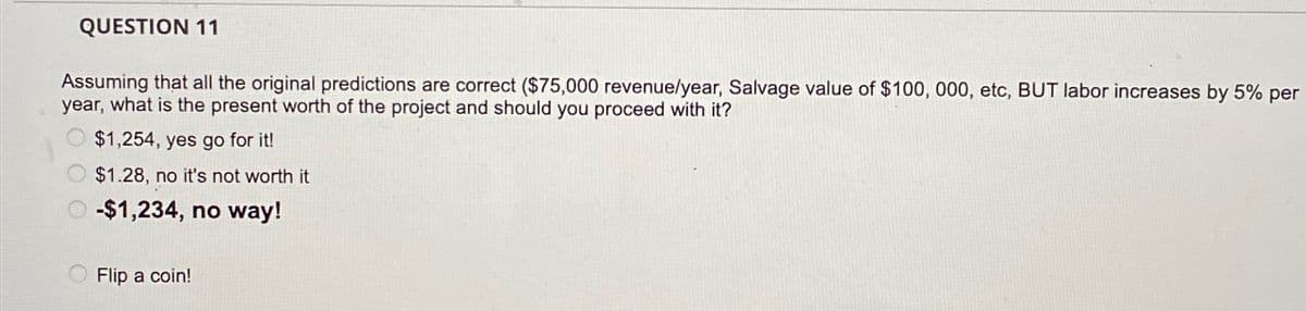 QUESTION 11
Assuming that all the original predictions are correct ($75,000 revenue/year, Salvage value of $100, 000, etc, BUT labor increases by 5% per
year, what is the present worth of the project and should you proceed with it?
$1,254, yes go for it!
O $1.28, no it's not worth it
O -$1,234, no way!
Flip a coin!
