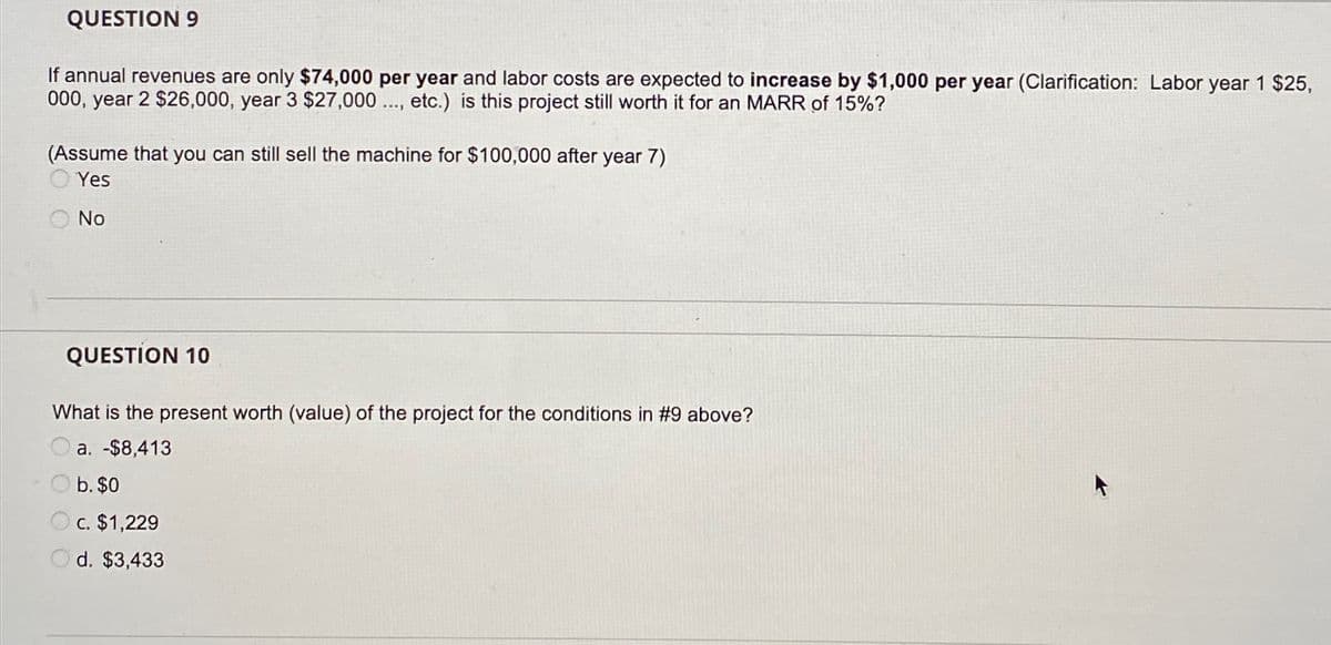 QUESTION 9
If annual revenues are only $74,000 per year and labor costs are expected to increase by $1,000 per year (Clarification: Labor year 1 $25,
000, year 2 $26,000, year 3 $27,000 .., etc.) is this project still worth it for an MARR of 15%?
(Assume that you can still sell the machine for $100,000 after year 7)
Yes
O No
QUESTION 10
What is the present worth (value) of the project for the conditions in #9 above?
a. -$8,413
O b. $0
O c. $1,229
O d. $3,433

