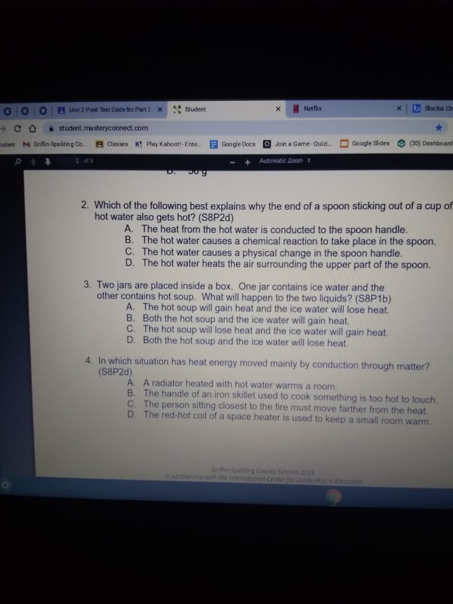 A Unit 2 Post Test Code for Part 2
Student
I Netflix
b Blocksi Ch
a student.masteryconnect.com
rudent M Griffin-Spakding Co.
A Classes K! Play Kahoot! - Ente.
E Google Docs a Join a Game-Quizi.
O Google Slides
O (30) Dashboard
1 of 5
Automatic Zom:
D.
2. Which of the following best explains why the end of a spoon sticking out of a cup of
hot water also gets hot? (S8P2d)
A. The heat from the hot water is conducted to the spoon handle.
B. The hot water causes a chemical reaction to take place in the spoon.
C. The hot water causes a physical change in the spoon handle.
D. The hot water heats the air surrounding the upper part of the spoon.
3. Two jars are placed inside a box. One jar contains ice water and the
other contains hot soup. What will happen to the two liquids? (S8P16)
A. The hot soup will gain heat and the ice water will lose heat.
B. Both the hot soup and the ice water will gain heat.
C. The hot soup will lose heat and the ice water will gain heat.
D. Both the hot soup and the ice water will lose heat.
4. In which situation has heat energy moved mainly by conduction through matter?
(S8P2D)
A. A radiator heated with hot water warms a room.
B. The handle of an iron skillet used to cook something is too hot to touch.
The person sitting closest to the fire must move farther from the heat.
The red-hot coil of a space heater is used to keep a small room warm.
C.
Griffin-Spalding County Schools 2018
in partnership with the International Center for Leadership in Education
