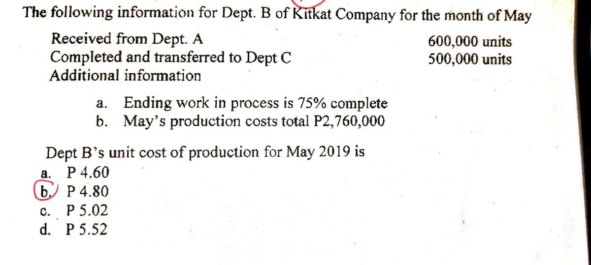 The following information for Dept. B of Kitkat Company for the month of May
Received from Dept. A
Completed and transferred to Dept C
Additional information
600,000 units
500,000 units
a. Ending work in process is 75% complete
b. May's production costs total P2,760,000
Dept B's unit cost of production for May 2019 is
a. P 4.60
b,) P 4.80
с. Р5.02
d. P 5.52
