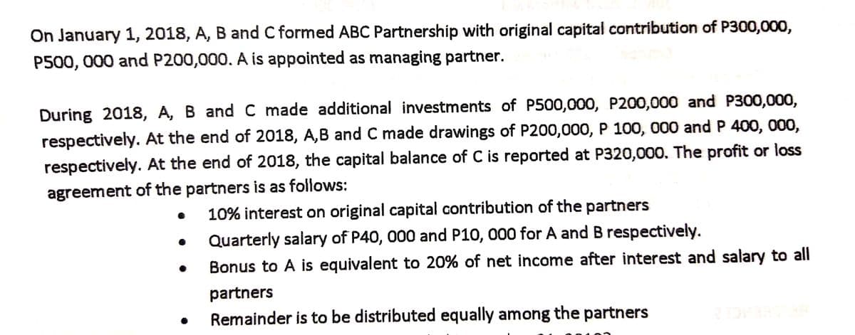 On January 1, 2018, A, B and C formed ABC Partnership with original capital contribution of P300,000,
P500, 000 and P200,000. A is appointed as managing partner.
During 2018, A, B and C made additional investments of P500,000, P200,000 and P300,000,
respectively. At the end of 2018, A,B and C made drawings of P200,000, P 100, 000 and P 400, 000,
respectively. At the end of 2018, the capital balance of C is reported at P320,000. The profit or loss
agreement of the partners is as follows:
10% interest on original capital contribution of the partners
Quarterly salary of P40, 000 and P10, 000 for A and B respectively.
Bonus to A is equivalent to 20% of net income after interest and salary to all
partners
Remainder is to be distributed equally among the partners
