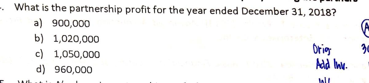 . What is the partnership profit for the year ended December 31, 2018?
a) 900,000
b) 1,020,000
c) 1,050,000
Orig
30
Add Inv.
d) 960,000
