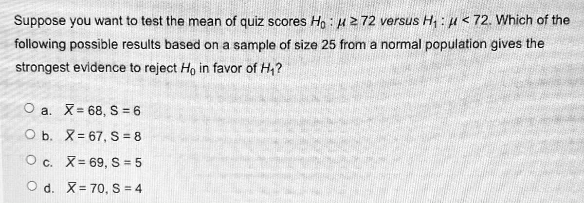 Suppose you want to test the mean of quiz scores Ho: H 2 72 versus H,: u <72. Which of the
following possible results based on a sample of size 25 from a normal population gives the
strongest evidence to reject Ho in favor of H,?
O a. X= 68, S 6
O b. X= 67, S 8
O c. X= 69, S = 5
O d. X= 70, S = 4
