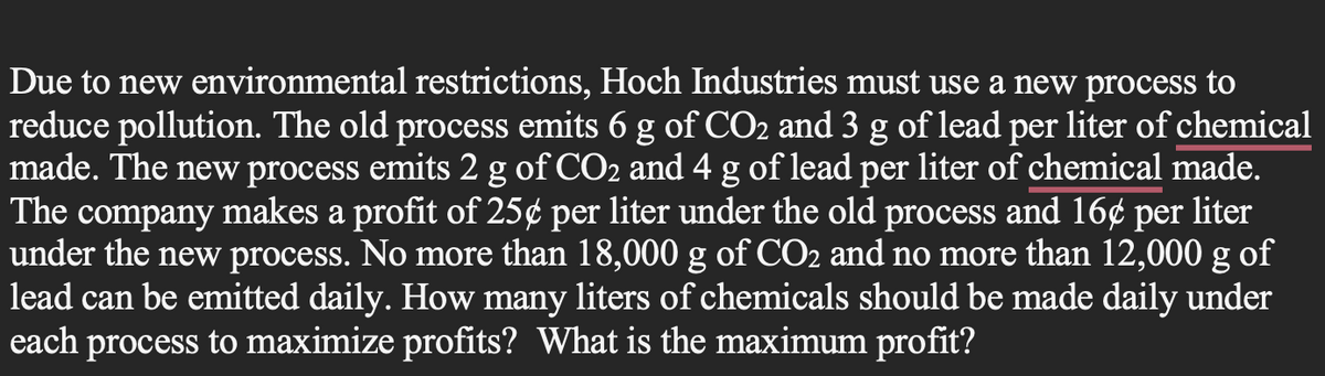 Due to new environmental restrictions, Hoch Industries must use a new process to
reduce pollution. The old process emits 6 g of CO2 and 3 g of lead per liter of chemical
made. The new process emits 2 g of CO2 and 4 g of lead per liter of chemical made.
The company makes a profit of 25¢ per liter under the old process and 16¢ per liter
under the new process. No more than 18,000 g of CO2 and no more than 12,000 g of
lead can be emitted daily. How many liters of chemicals should be made daily under
each process to maximize profits? What is the maximum profit?
