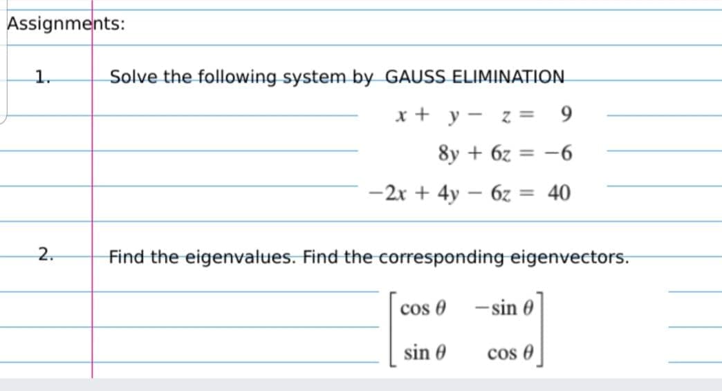 Assignments:
1.
Solve the following system by GAUSS ELIMINATION
x + y - z =
9.
8y + 6z = -6
%3D
-2x + 4y – 6z :
40
2.
Find the eigenvalues. Find the corresponding eigenvectors.
cos O
- sin 0
sin 0
cos 0
