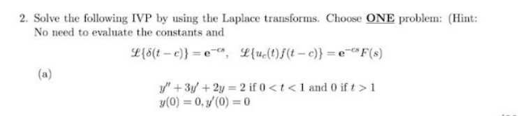 2. Solve the following IVP by using the Laplace transforms. Choose ONE problem: (Hint:
No need to evaluate the constants and
L{8(t – c)} = e", L{uc(t)f(t–c)} = e-F(s)
(a)
/" + 3y + 2y = 2 if 0<t <1 and 0 if t >1
y(0) = 0, y (0) = 0
