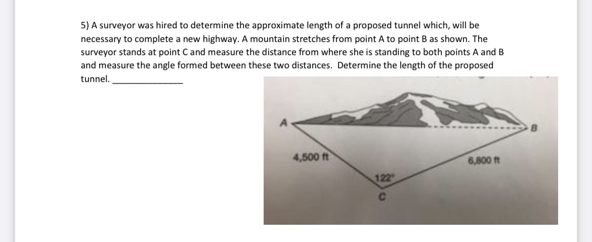 5) A surveyor was hired to determine the approximate length of a proposed tunnel which, will be
necessary to complete a new highway. A mountain stretches from point A to point B as shown. The
surveyor stands at point C and measure the distance from where she is standing to both points A and B
and measure the angle formed between these two distances. Determine the length of the proposed
tunnel.
4,500 ft
6,800 ft
122
C.
