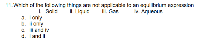 11. Which of the following things are not applicable to an equilibrium expression
ii. Gas
ii. Liquid
i. Solid
a. i only
b. ii only
c. i and iv
d. i and ii
iv. Aqueous
