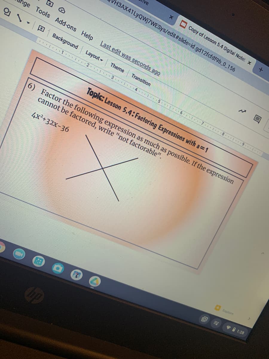 Copy of Lesson 5.4 Digital Notet x
H3AX41LYQW]7WESYS/edit#slide%=id.gd12fcfdf9b_0_156
hge Tools Add-ons Help
Last edit was seconds ago
의 \
EBackground
Layout
Theme
Transition
| 1. 2 3 4 5. 6 7 1 8. 9. ..
Toplc: Lesson 5.4: Factoring Expressions with a=1
6) Factor the following expression as much as possible. If the expression
cannot be factored, write "not factorable"
4x²+32x-36
Explore
1:28
