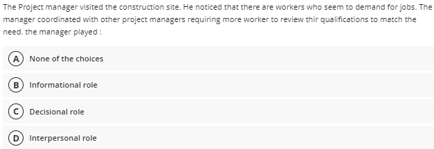 The Project manager visited the construction site. He noticed that there are workers who seem to demand for jobs. The
manager coordinated with other project managers requiring more worker to review thir qualifications to match the
need. the manager played :
A None of the choices
B) Informational role
Decisional role
Interpersonal role
