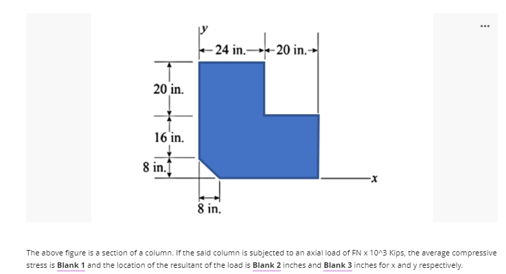 - 24 in.-
- 20 in.→
20 in.
16 in.
8 in.
8 in.
The above figure is a section of a column. If the said column is subjected to an axial load of FN x 10^3 Kips, the average compressive
stress is Blank 1 and the location of the resultant of the load is Blank 2 inches and Blank 3 inches for x and y respectively.
