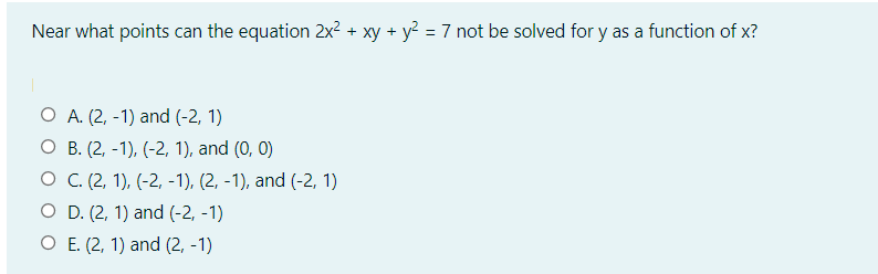Near what points can the equation 2x? + xy + y? = 7 not be solved for y as a function of x?
%3D
O A. (2, -1) and (-2, 1)
О В.(2, -1), (-2, 1), and (0, 0)
о С.(2, 1), (-2, -1), (2, -1), and (-2, 1)
O D. (2, 1) and (-2, -1)
O E. (2, 1) and (2, -1)
