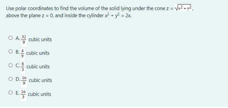 Use polar coordinates to find the volume of the solid lying under the cone z = Vx2 + y²,
above the plane z = 0, and inside the cylinder x? + y? = 2x.
O A. 32 cubic units
O B. cubic units
ос.
cubic units
O D. 16 cubic units
О.
16
cubic units

