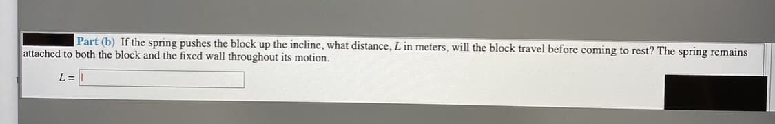 Part (b) If the spring pushes the block up the incline, what distance, L in meters, will the block travel before coming to rest? The spring remains
attached to both the block and the fixed wall throughout its motion.
L =
