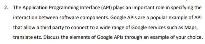2. The Application Programming Interface (API) plays an important role in specifying the
interaction between software components. Google APIS are a popular example of API
that allow a third party to connect to a wide range of Google services such as Maps,
translate etc. Discuss the elements of Google APIS through an example of your choice.
