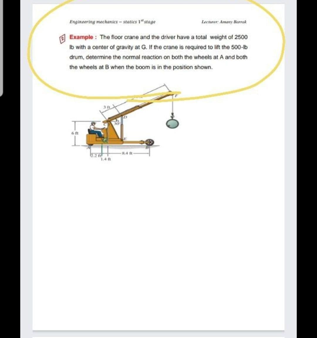 Engineering mechanics- statics 1 stage
Lecturer: Amany Barrak
Example : The floor crane and the driver have a total weight of 2500
Ib with a center of gravity at G. If the crane is required to lift the 500-lb
drum, determine the normal reaction on both the wheels at A and both
the wheels at B when the boom is in the position shown.
30
6 ft
84 t
1.4 ft
