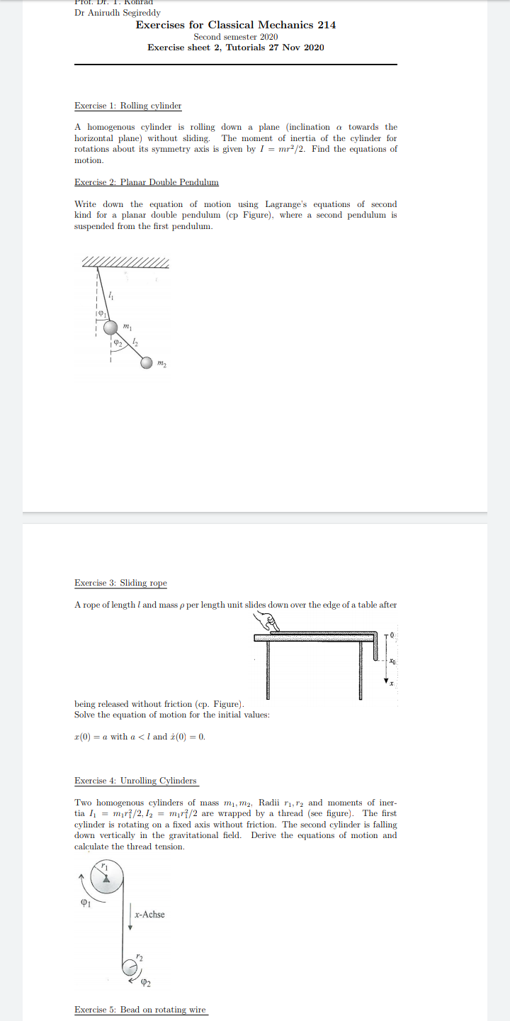 Kohrad
Dr Anirudh Segireddy
Exercises for Classical Mechanics 214
Second semester 2020
Exercise sheet 2, Tutorials 27 Nov 2020
Exercise 1: Rolling cylinder
A homogenous cylinder is rolling down a plane (inclination a towards the
horizontal plane) without sliding. The moment of inertia of the cylinder for
rotations about its symmetry axis is given by I = mr2/2. Find the equations of
motion.
Exercise 2: Planar Double Pendulum
Write down the equation of motion using Lagrange's equations of second
kind for a planar double pendulum (cp Figure), where a second pendulum is
suspended from the first pendulum.
Exercise 3: Sliding rope
A rope of length l and mass p per length unit slides down over the edge of a table after
being released without friction (cp. Figure).
Solve the equation of motion for the initial values:
r(0) = a with a <l and i(0) = 0.
Exercise 4: Unrolling Cylinders
Two homogenous cylinders of mass m1, m2, Radii ri, r2 and moments of iner-
tia I = mır{/2, I2 = mır{/2 are wrapped by a thread (see figure). The first
cylinder is rotating on a fixed axis without friction. The second cylinder is falling
down vertically in the gravitational field.
calculate the thread tension.
Derive the equations of motion and
x-Achse
P2
Exercise 5: Bead on rotating wire
