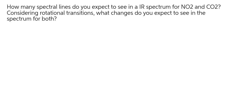 How many spectral lines do you expect to see in a IR spectrum for NO2 and CO2?
Considering rotational transitions, what changes do you expect to see in the
spectrum for both?
