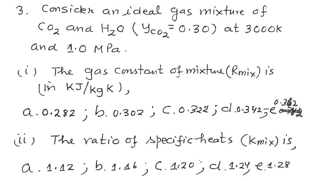 3. Consicer an ideal gas mixture of
Coz and H20(Yco,-0.30) at 3000k
%3D
and 1.0 M Pa.
(i) The gas constant of mixtue (Rmix) i's
in KI/kgk ),
0.362
a.0.282 ; b.0.302 ; C.0.322 ;d.o.342ge
ii) The ratio of specific heats (kmix) is,
a. 1.42 ; b. 1.46 ; C. 1:20, d.1-24 e. 1.28
