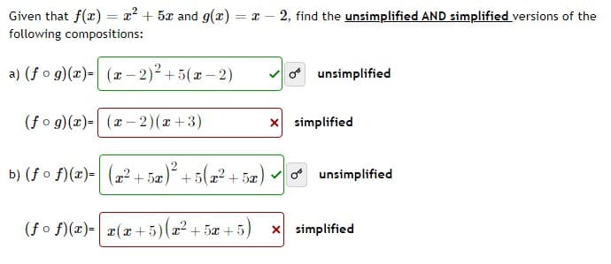 Given that f(x) = x² + 5x and g(x) = x2, find the unsimplified AND simplified versions of the
following compositions:
a) (fog)(x)=(x-2)² +5(x-2)
unsimplified
(fog)(x)= (x-2)(x+3)
b) (f of)(z)= (22+5 +522+52)
5x
(fof)(x)= x(x+5)(x² + 5x+5) x simplified
x simplified
unsimplified
