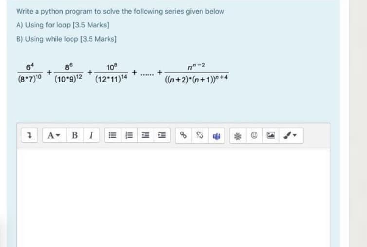 Write a python program to solve the following series given below
A) Using for loop [3.5 Marks]
B) Using while loop [3.5 Marks]
64
86
10
n-2
(8*7)10 (10 9)12 (12*11)4
((n+2)*(n+1)) +4
A-
BI
E E E E
