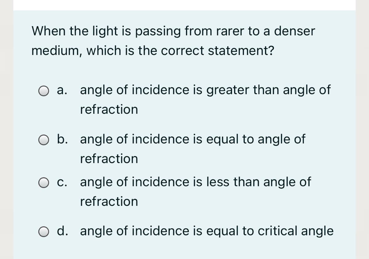 When the light is passing from rarer to a denser
medium, which is the correct statement?
O a. angle of incidence is greater than angle of
refraction
O b. angle of incidence is equal to angle of
refraction
O c. angle of incidence is less than angle of
refraction
O d. angle of incidence is equal to critical angle
