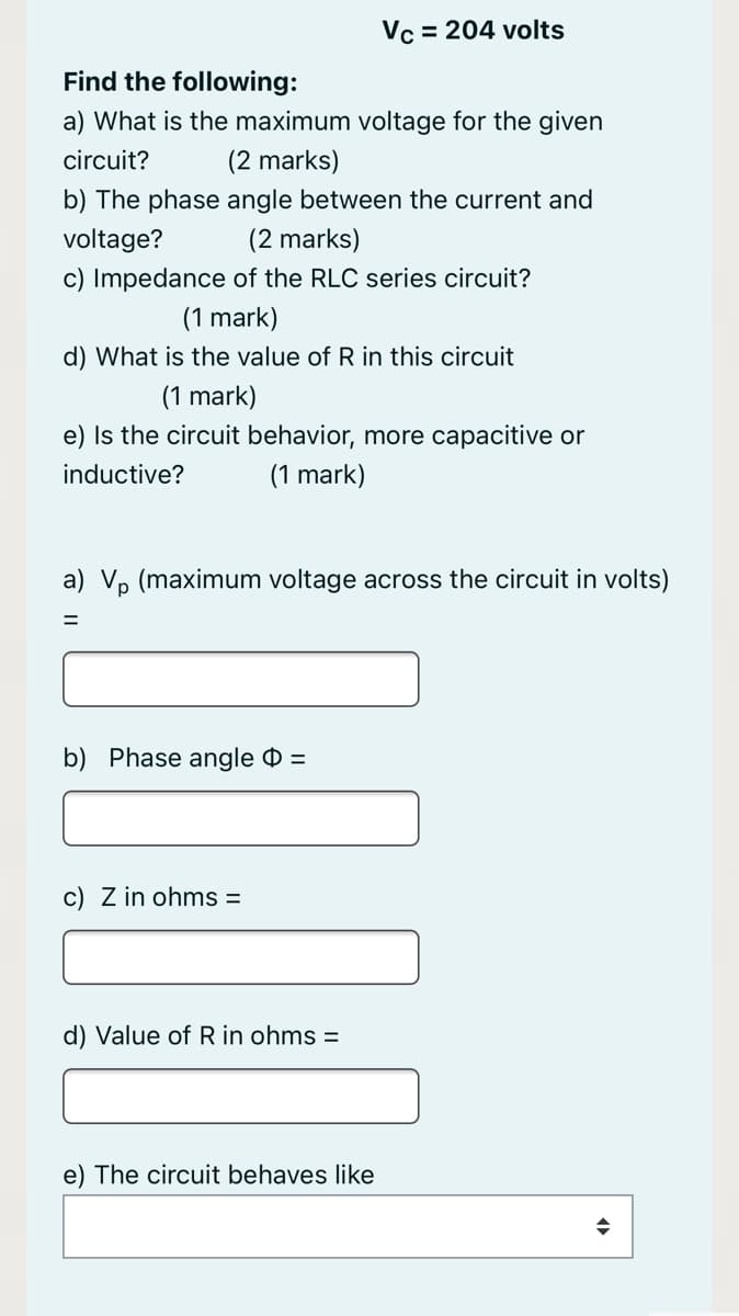 Vc = 204 volts
Find the following:
a) What is the maximum voltage for the given
circuit?
(2 marks)
b) The phase angle between the current and
voltage?
(2 marks)
c) Impedance of the RLC series circuit?
(1 mark)
d) What is the value of R in this circuit
(1 mark)
e) Is the circuit behavior, more capacitive or
inductive?
(1 mark)
a) Vp (maximum voltage across the circuit in volts)
b) Phase angle 0 =
c) Z in ohms =
d) Value of R in ohms =
e) The circuit behaves like
