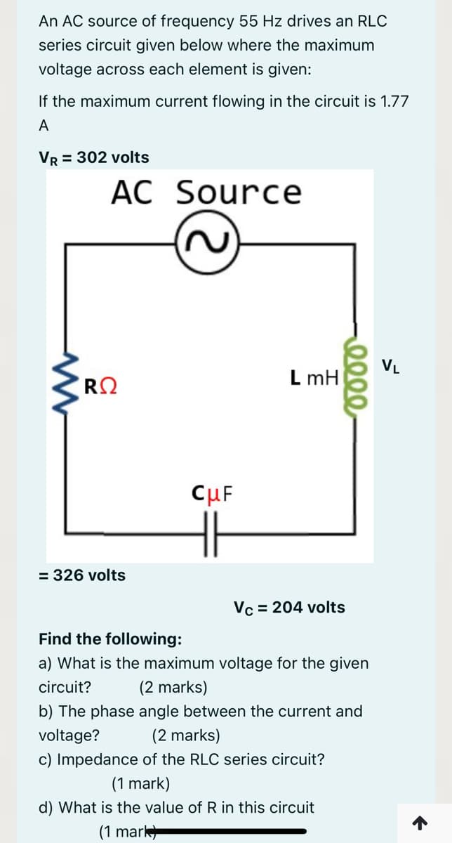 An AC source of frequency 55 Hz drives an RLC
series circuit given below where the maximum
voltage across each element is given:
If the maximum current flowing in the circuit is 1.77
A
Vr = 302 volts
AC Source
VL
L mH
CuF
= 326 volts
Vc = 204 volts
Find the following:
a) What is the maximum voltage for the given
circuit?
(2 marks)
b) The phase angle between the current and
voltage?
(2 marks)
c) Impedance of the RLC series circuit?
(1 mark)
d) What is the value of R in this circuit
(1 mark
0000
