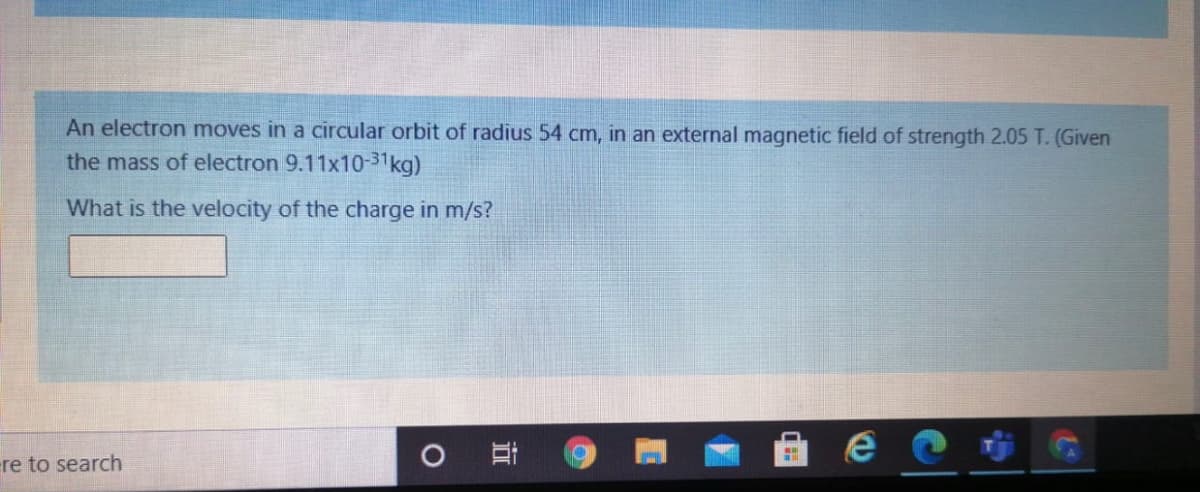 An electron moves in a circular orbit of radius 54 cm, in an external magnetic field of strength 2.05 T. (Given
the mass of electron 9.11x10-31kg)
What is the velocity of the charge in m/s?
ere to search
近
