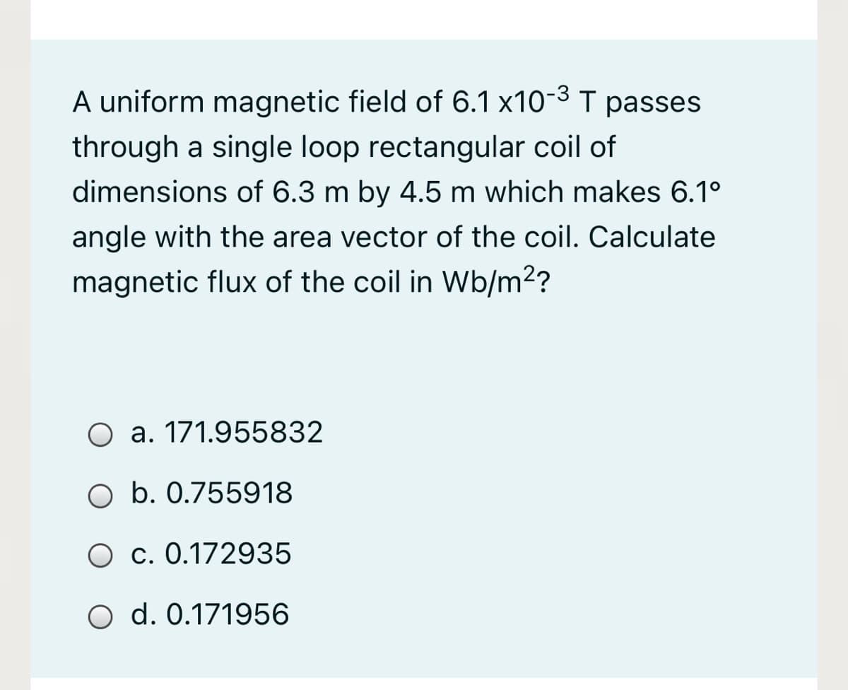 A uniform magnetic field of 6.1 x10-3 T passes
through a single loop rectangular coil of
dimensions of 6.3 m by 4.5 m which makes 6.1°
angle with the area vector of the coil. Calculate
magnetic flux of the coil in Wb/m2?
O a. 171.955832
O b. 0.755918
O c. 0.172935
O d. 0.171956
