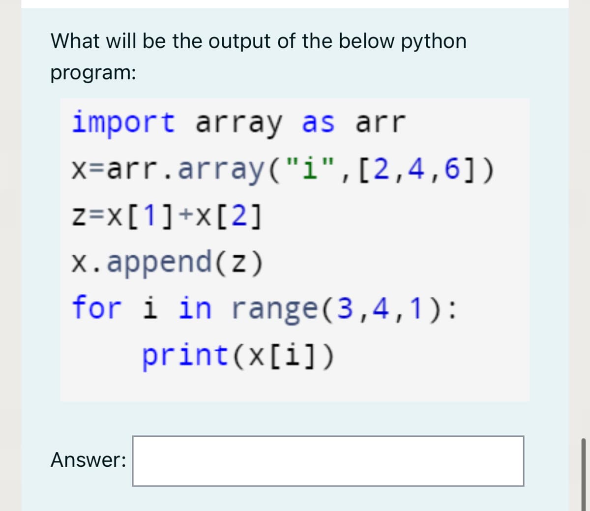 What will be the output of the below python
program:
import array as arr
x=arr.array("i",[2,4,6])
z=x[1]+x[2]
x.append(z)
for i in range(3,4,1):
print(x[i])
Answer:
