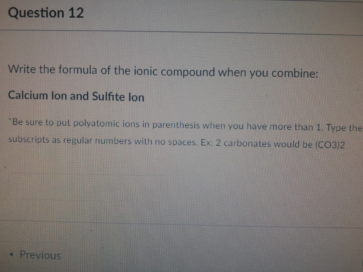 Question 12
Write the formula of the ionic compound when you combine:
Calcium lon and Sulfite lon
Be sure to put polyatomic ions in parenthesis when you have more than 1. Type the
subscripts as regular numbers with no spaces. Ex: 2 carbonates would be (CO3)2
* Previous
