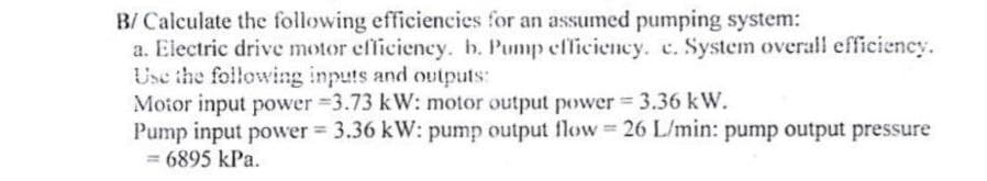 B/ Calculate the following efficiencies for an assumed pumping system:
a. Electric drive motor efficiency. b. Pump efficiency. c. System overall efficiency.
Use the following inputs and outputs:
Motor input power -3.73 kW: motor output power = 3.36 kW.
Pump input power = 3.36 kW: pump output flow = 26 L/min: pump output pressure
= 6895 kPa.