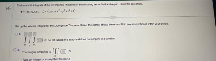 K
Evaluate both integrals of the Divergence Theorem for the following vector field and region. Check for agreement.
F-(3x.4.42): D= ((xy.z) x² + y² +2²54)
Set up the volume integral for the Divergence Theorem. Select the correct choice below and fill in any answer boxes within your choice.
OA
OB.
SSS dp dep de, where the integrand does not simplify to a constant
000
The integral simplifies to
dv.
D
(Type an integer or a simplified fraction.)