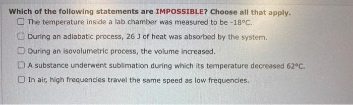 Which of the following statements are IMPOSSIBLE? Choose all that apply.
The temperature inside a lab chamber was measured to be -18°C.
During an adiabatic process, 26 J of heat was absorbed by the system.
During an isovolumetric process, the volume increased.
A substance underwent sublimation during which its temperature decreased 62°C.
In air, high frequencies travel the same speed as low frequencies.