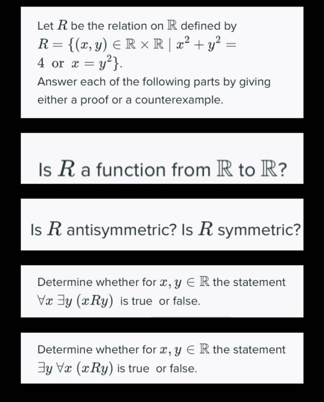 Let R be the relation on R defined by
R= {(x, y) E R × R | x² + y²
4 or x = y}.
Answer each of the following parts by giving
either a proof or a counterexample.
Is R a function from R to R?
Is R antisymmetric? Is R symmetric?
Determine whether for x, y E R the statement
Vx 3y (xRy) is true or false.
Determine whether for x, y E R the statement
3y Va (xRy) is true or false.
