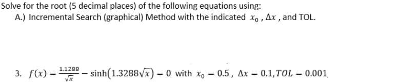 Solve for the root (5 decimal places) of the following equations using:
A.) Incremental Search (graphical) Method with the indicated x, , Ax , and TOL.
1.1288
3. f(x) =
sinh(1.3288Vx) = 0 with x, = 0.5, Ax = 0.1,TOL = 0.001,
