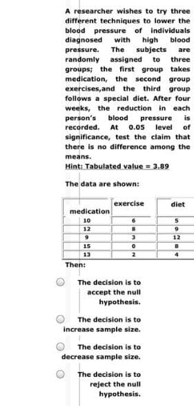 A researcher wishes to try three
different techniques to lower the
blood pressure of individuals
diagnosed
with
high
blood
pressure.
The
subjects
are
randomly
assigned
to
three
groups; the first group takes
medication, the second group
exercises, and the
follows a special diet. After four
weeks, the reduction in each
third group
person's
blood
is
pressure
level
0.05
recorded.
At
of
significance, test the claim that
there is no difference among the
means.
Hint: Tabulated value = 3.89
The data are shown:
exercise
diet
medication
10
12
12
15
13
4
Then:
The decision is to
accept the null
hypothesis.
The decision is to
increase sample size.
The decision is to
decrease sample size.
The decision is to
reject the null
hypothesis.
