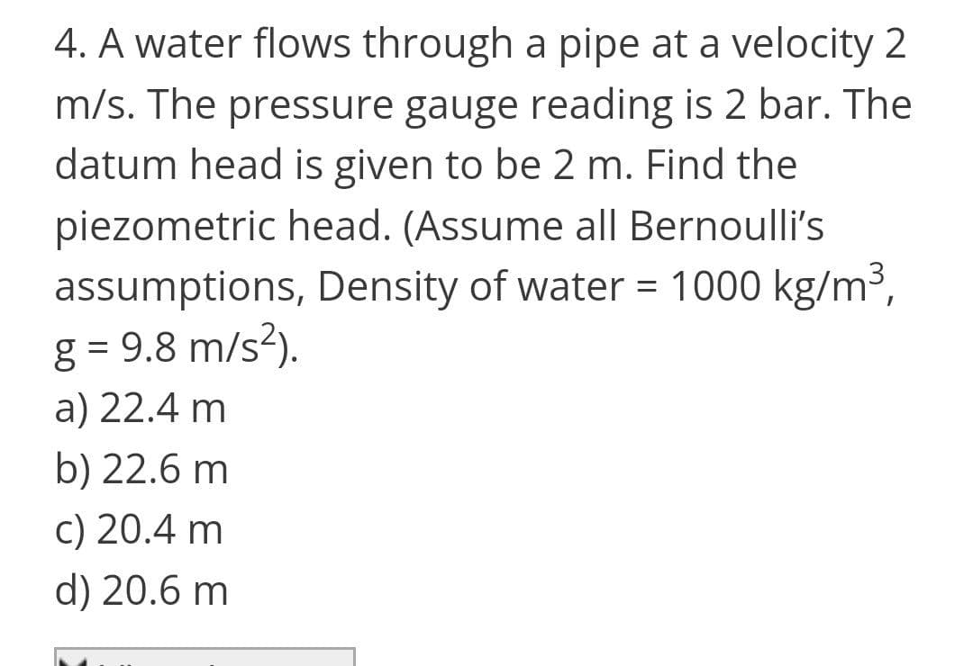 4. A water flows through a pipe at a velocity 2
m/s. The pressure gauge reading is 2 bar. The
datum head is given to be 2 m. Find the
piezometric head. (Assume all Bernoulli's
assumptions, Density of water = 1000 kg/m3,
g = 9.8 m/s?).
a) 22.4 m
b) 22.6 m
c) 20.4 m
d) 20.6 m
