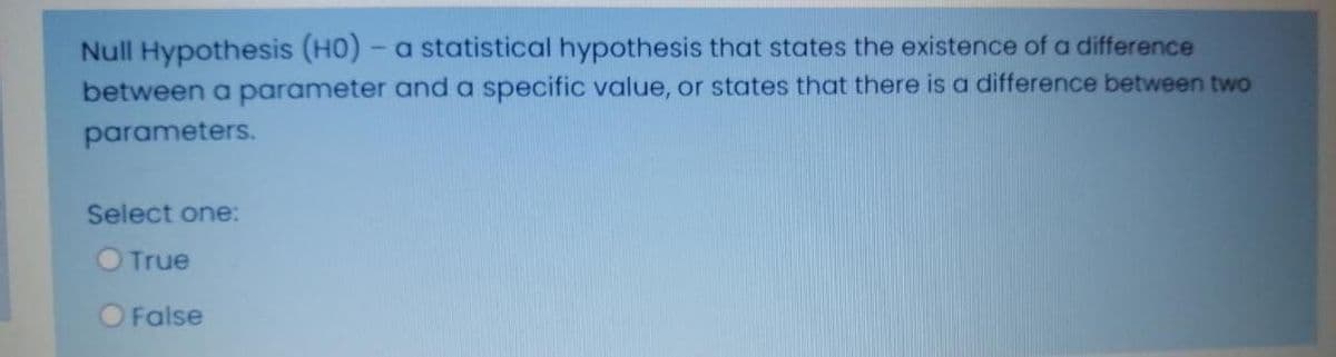 Null Hypothesis (HO) - a statistical hypothesis that states the existence of a difference
between a parameter and a specific value, or states that there is a difference between two
parameters.
Select one:
True
O False
