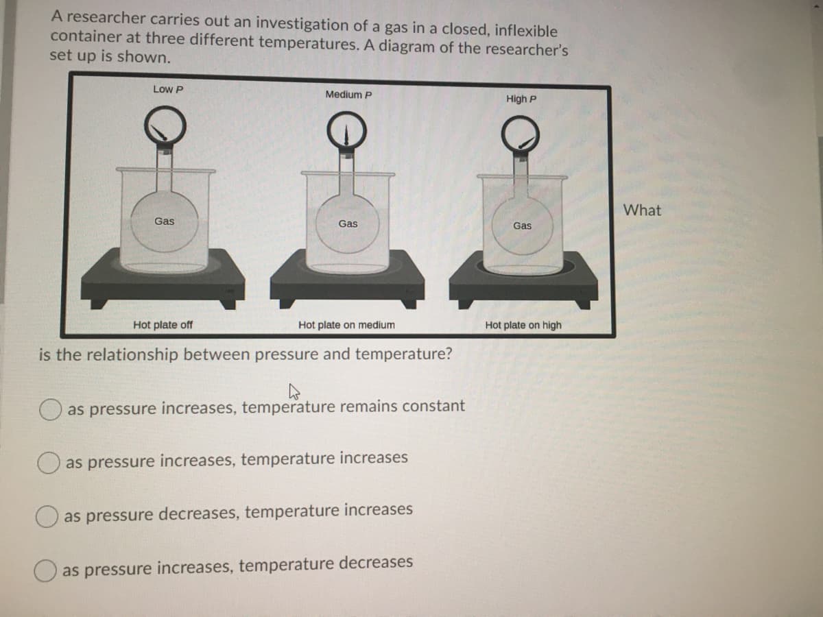 A researcher carries out an investigation of a gas in a closed, inflexible
container at three different temperatures. A diagram of the researcher's
set up is shown.
Low P
Medium P
High P
What
Gas
Gas
Gas
Hot plate off
Hot plate on medium
Hot plate on high
is the relationship between pressure and temperature?
O as pressure increases, temperature remains constant
as pressure increases, temperature increases
as pressure decreases, temperature increases
as pressure increases, temperature decreases
