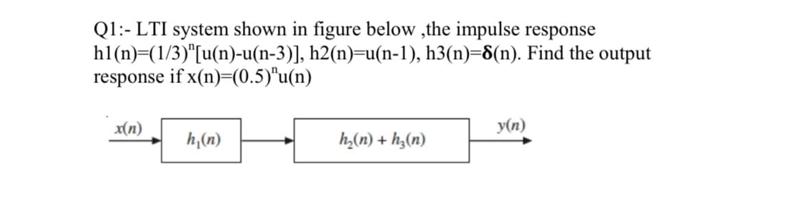 Q1:- LTI system shown in figure below,the impulse response
hl(n)=(1/3)"[u(n)-u(n-3)],
response if x(n)=(0.5)"u(n)
x(n)
h₁(n)
h2(n)=u(n-1), h3(n)=8(n). Find the output
h₂(n) + h₂(n)
y(n)