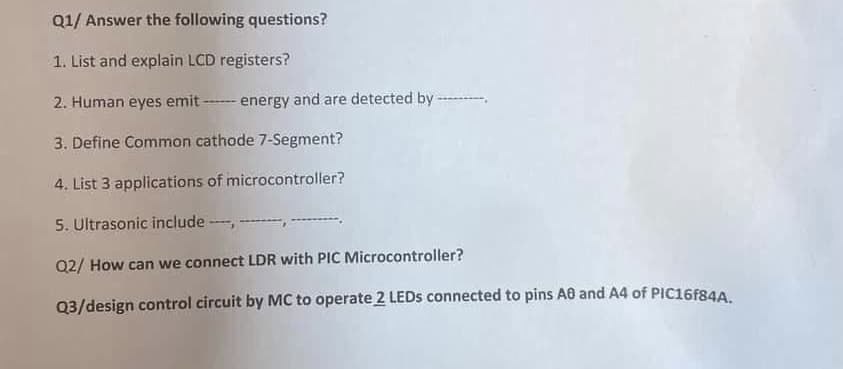 Q1/ Answer the following questions?
1. List and explain LCD registers?
2. Human eyes emitenergy and are detected by ----
3. Define Common cathode 7-Segment?
4. List 3 applications of microcontroller?
5. Ultrasonic include ----, -
Q2/ How can we connect LDR with PIC Microcontroller?
Q3/design control circuit by MC to operate 2 LEDs connected to pins AB and A4 of PIC16F84A.