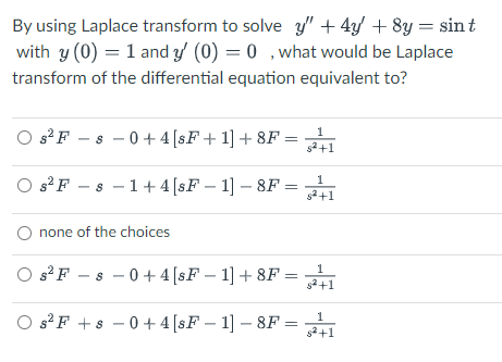 By using Laplace transform to solve y" + 4y + 8y = sint
with y (0) = 1 and y' (0) = 0, what would be Laplace
transform of the differential equation equivalent to?
Os² F-s-0+4 [sF+ 1] + 8F = 1
Os²F-s 1+4 [sF-1] - 8F =
s²+1
O none of the choices
1
Os² F-8 -0+4 [sF - 1] +8F = ²+1
Os² F +8 -0+4 [sF - 1] - 8F = 1
s²+1