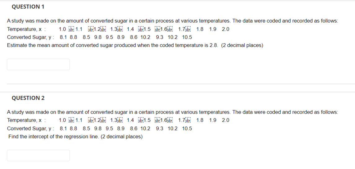 QUESTION 1
A study was made on the amount of converted sugar in a certain process at various temperatures. The data were coded and recorded as follows:
SEP 1.6sp 1.7
1.0 SEP 1.1 SEP 1.2 SEP 1.3 SEP 1.4 SEP 1.5
1.8 1.9 2.0
Temperature, x :
Converted Sugar, y:
8.1 8.8 8.5 9.8 9.5 8.9 8.6 10.2 9.3 10.2 10.5
Estimate the mean amount of converted sugar produced when the coded temperature is 2.8. (2 decimal places)
QUESTION 2
A study was made on the amount of converted sugar in a certain process at various temperatures. The data were coded and recorded as follows:
Temperature, x: 1.0 SEP 1.1 SEP 1.2 1.3 1.4 1.5 SEP 1.6 SEP 1.7 1.8 1.9 2.0
Converted Sugar, y:
8.1 8.8 8.5 9.8 9.5 8.9 8.6 10.2 9.3 10.2 10.5
Find the intercept of the regression line. (2 decimal places)