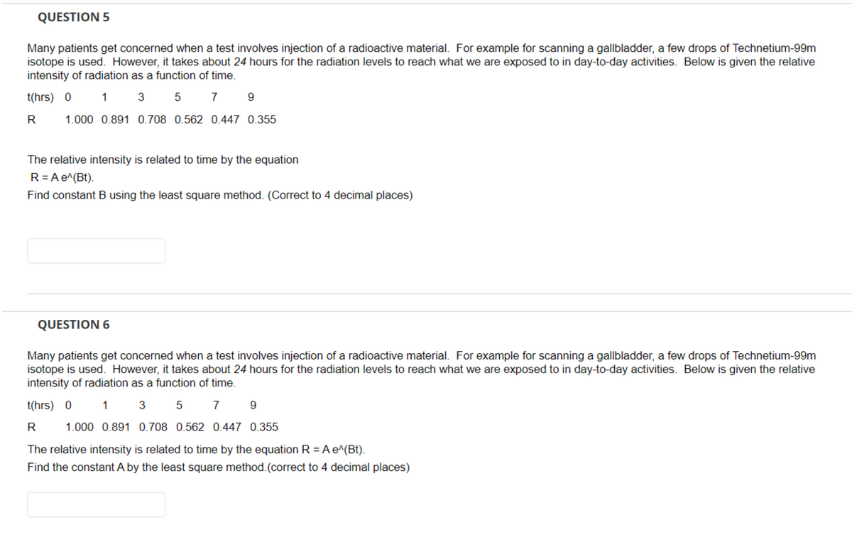 QUESTION 5
Many patients get concerned when a test involves injection of a radioactive material. For example for scanning a gallbladder, a few drops of Technetium-99m
isotope is used. However, it takes about 24 hours for the radiation levels to reach what we are exposed to in day-to-day activities. Below is given the relative
intensity of radiation as a function of time.
t(hrs) 0
1 3
5 7
9
R
1.000 0.891 0.708 0.562 0.447 0.355
The relative intensity is related to time by the equation
R = A e^(Bt).
Find constant B using the least square method. (Correct to 4 decimal places)
QUESTION 6
Many patients get concerned when a test involves injection of a radioactive material. For example for scanning a gallbladder, a few drops of Technetium-99m
isotope is used. However, it takes about 24 hours for the radiation levels to reach what we are exposed to in day-to-day activities. Below is given the relative
intensity of radiation as a function of time.
t(hrs) 0
1 3 5 7 9
R
1.000 0.891 0.708 0.562 0.447 0.355
The relative intensity is related to time by the equation R = A e^(Bt).
Find the constant A by the least square method. (correct to 4 decimal places)