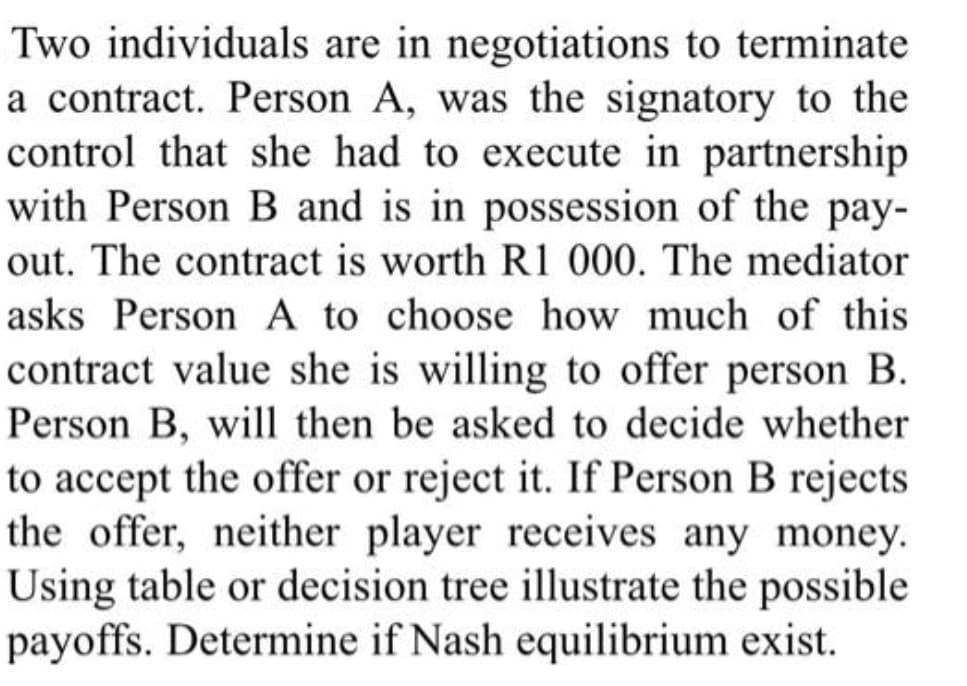 Two individuals are in negotiations to terminate
a contract. Person A, was the signatory to the
control that she had to execute in partnership
with Person B and is in possession of the pay-
out. The contract is worth R1 000. The mediator
asks Person A to choose how much of this
contract value she is willing to offer person B.
Person B, will then be asked to decide whether
to accept the offer or reject it. If Person B rejects
the offer, neither player receives any money.
Using table or decision tree illustrate the possible
payoffs. Determine if Nash equilibrium exist.