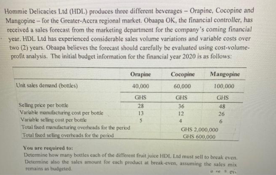 Hommie Delicacies Ltd (HDL) produces three different beverages - Orapine, Cocopine and
Mangopine-for the Greater-Accra regional market. Obaapa OK, the financial controller, has
received a sales forecast from the marketing department for the company's coming financial
year. HDL Ltd has experienced considerable sales volume variations and variable costs over
two (2) years. Obaapa believes the forecast should carefully be evaluated using cost-volume-
profit analysis. The initial budget information for the financial year 2020 is as follows:
Orapine
Cocopine
Mangopine
Unit sales demand (bottles)
40,000
60,000
100,000
GHS
GHS
GHS
Selling price per bottle
28
36
48
Variable manufacturing cost per bottle
13
12
26
Variable selling cost per bottle
5
4
6
Total fixed manufacturing overheads for the period
GHS 2,000,000
GHS 600,000
Total fixed selling overheads for the period
You are required to:
Determine how many bottles each of the different fruit juice HDL Ltd must sell to break even.
Determine also the sales amount for each product at break-even, assuming the sales mix
remains as budgeted.
se sv