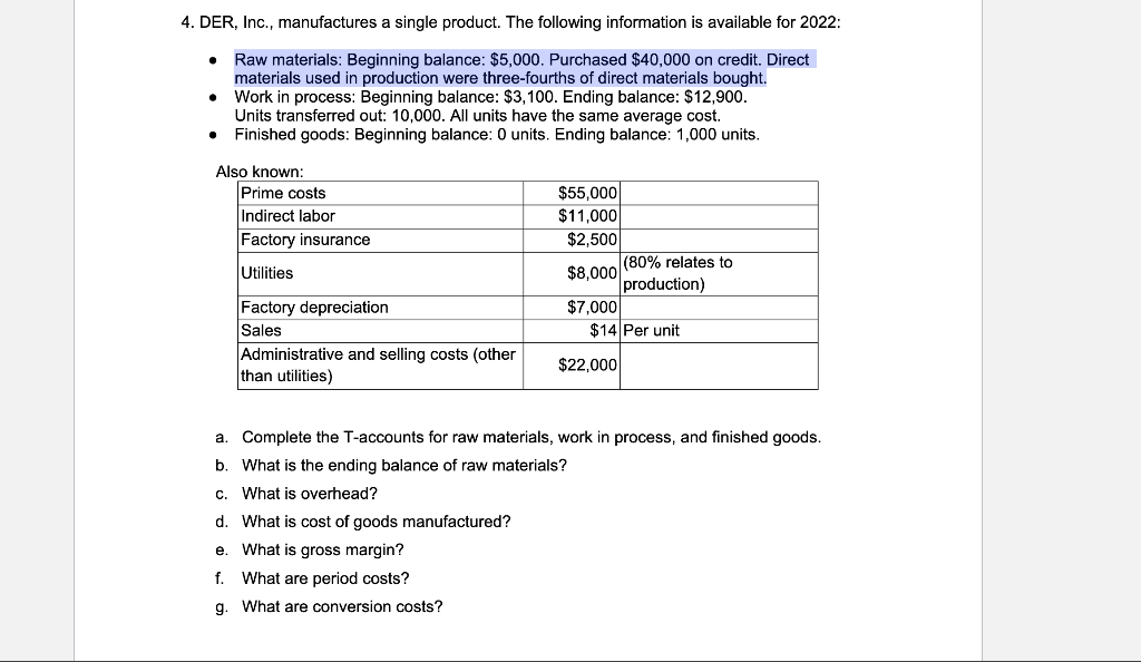 4. DER, Inc., manufactures a single product. The following information is available for 2022:
●
Raw materials: Beginning balance: $5,000. Purchased $40,000 on credit. Direct
materials used in production were three-fourths of direct materials bought.
Work in process: Beginning balance: $3,100. Ending balance: $12,900.
Units transferred out: 10,000. All units have the same average cost.
Finished goods: Beginning balance: 0 units. Ending balance: 1,000 units.
Also known:
Prime costs
$55,000
Indirect labor
$11,000
Factory insurance
$2,500
Utilities
$8,000
(80% relates to
production)
Factory depreciation
$7,000
Sales
$14 Per unit
Administrative and selling costs (other
$22,000
than utilities)
a.
Complete the T-accounts for raw materials, work in process, and finished goods.
b. What is the ending balance of raw materials?
c. What is overhead?
d. What is cost of goods manufactured?
e. What is gross margin?
f.
What are period costs?
g. What are conversion costs?